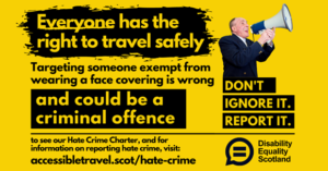 Hate Crime awareness poster featuring text everyone has the right to travel safely, targeting someone exempt from wearing a face covering is wrong and could be a criminal offence. to see our Hate Crime Charter and for information on reporting hate crime visit accessibletravel.scot/hate-crime. Features an image of man holding a loudspeaker