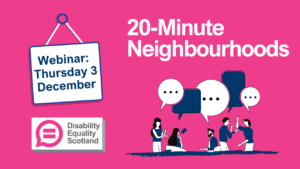 20 Minute Neighbourhoods graphic. Features text Webinar Thursday 3 December. Features the Disability Equality Scotland logo with equals signs contained within a pink speech bubble. Also contains illustrations to represent people talking to each other.